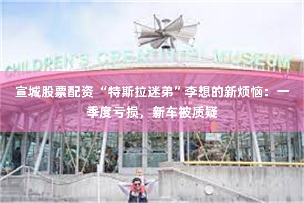宣城股票配资 “特斯拉迷弟”李想的新烦恼：一季度亏损，新车被质疑