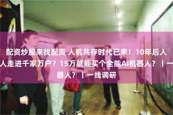 配资炒股来找配资 人机共存时代已来！10年后人形机器人走进千家万户？15万就能买个全能AI机器人？丨一线调研
