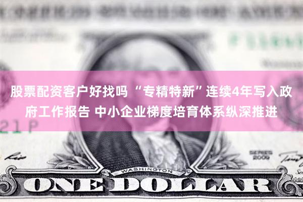 股票配资客户好找吗 “专精特新”连续4年写入政府工作报告 中小企业梯度培育体系纵深推进
