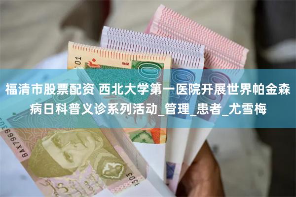 福清市股票配资 西北大学第一医院开展世界帕金森病日科普义诊系列活动_管理_患者_尤雪梅