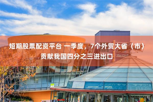 短期股票配资平台 一季度，7个外贸大省（市）贡献我国四分之三进出口
