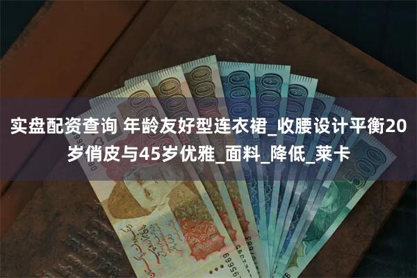 实盘配资查询 年龄友好型连衣裙_收腰设计平衡20岁俏皮与45岁优雅_面料_降低_莱卡