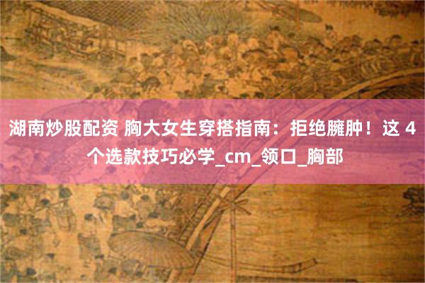 湖南炒股配资 胸大女生穿搭指南：拒绝臃肿！这 4 个选款技巧必学_cm_领口_胸部