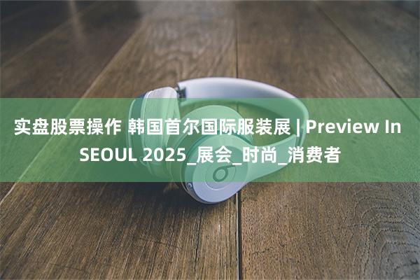 实盘股票操作 韩国首尔国际服装展 | Preview In SEOUL 2025_展会_时尚_消费者
