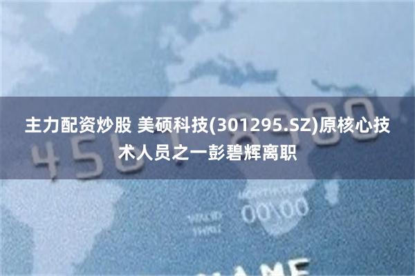 主力配资炒股 美硕科技(301295.SZ)原核心技术人员之一彭碧辉离职