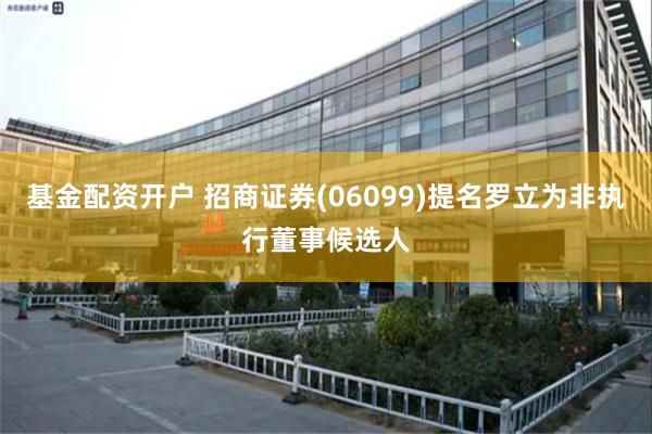 基金配资开户 招商证券(06099)提名罗立为非执行董事候选人
