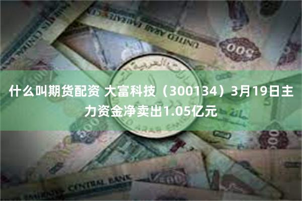 什么叫期货配资 大富科技（300134）3月19日主力资金净卖出1.05亿元
