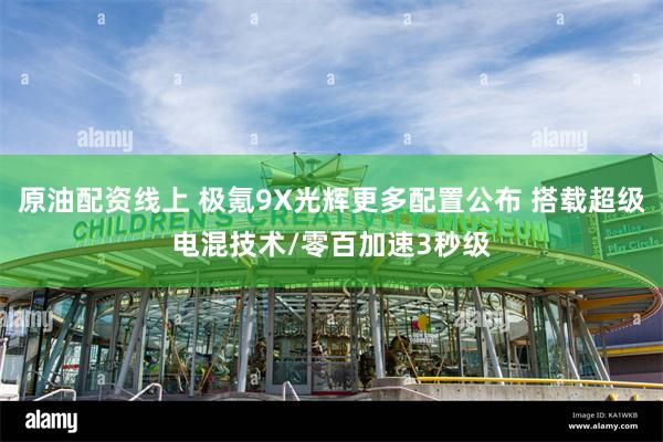原油配资线上 极氪9X光辉更多配置公布 搭载超级电混技术/零百加速3秒级