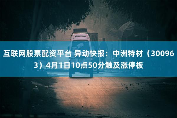 互联网股票配资平台 异动快报：中洲特材（300963）4月1日10点50分触及涨停板
