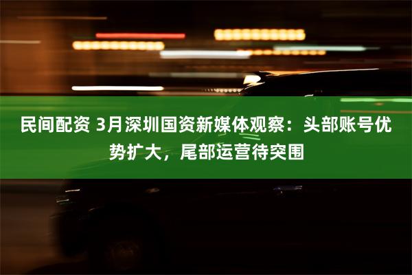 民间配资 3月深圳国资新媒体观察：头部账号优势扩大，尾部运营待突围