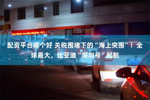 配资平台哪个好 关税围堵下的“海上突围”！全球最大，比亚迪“深圳号”起航