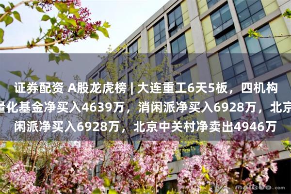 证券配资 A股龙虎榜 | 大连重工6天5板，四机构净卖出1.62亿，游资量化基金净买入4639万，消闲派净买入6928万，北京中关村净卖出4946万