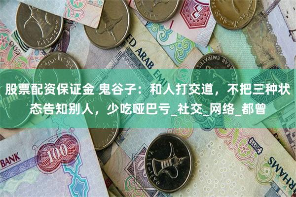 股票配资保证金 鬼谷子：和人打交道，不把三种状态告知别人，少吃哑巴亏_社交_网络_都曾