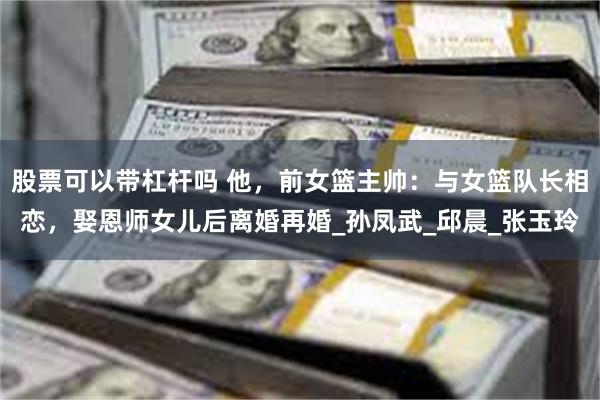 股票可以带杠杆吗 他，前女篮主帅：与女篮队长相恋，娶恩师女儿后离婚再婚_孙凤武_邱晨_张玉玲