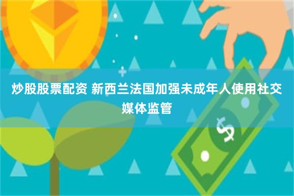 炒股股票配资 新西兰法国加强未成年人使用社交媒体监管