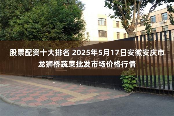 股票配资十大排名 2025年5月17日安徽安庆市龙狮桥蔬菜批发市场价格行情