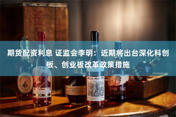 期货配资利息 证监会李明：近期将出台深化科创板、创业板改革政策措施