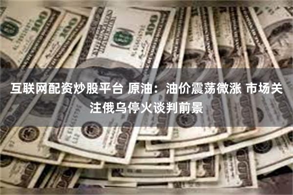 互联网配资炒股平台 原油：油价震荡微涨 市场关注俄乌停火谈判前景