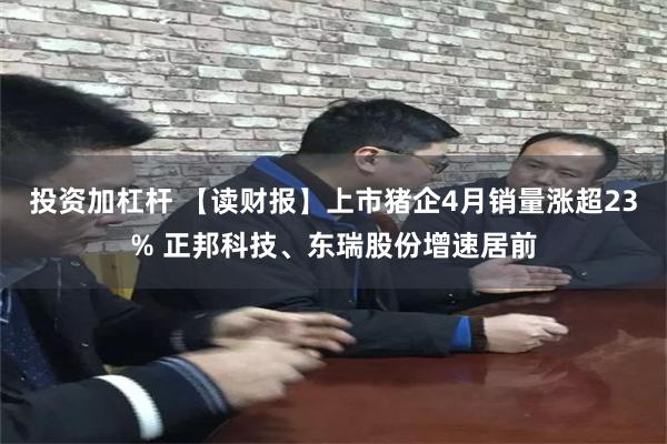投资加杠杆 【读财报】上市猪企4月销量涨超23% 正邦科技、东瑞股份增速居前