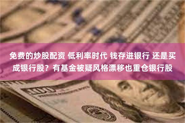 免费的炒股配资 低利率时代 钱存进银行 还是买成银行股？有基金被疑风格漂移也重仓银行股