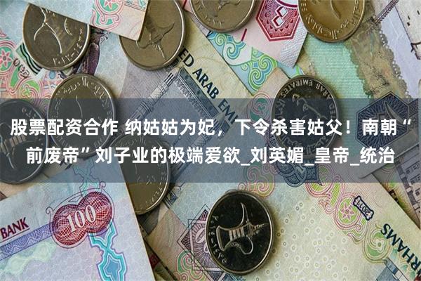 股票配资合作 纳姑姑为妃，下令杀害姑父！南朝“前废帝”刘子业的极端爱欲_刘英媚_皇帝_统治