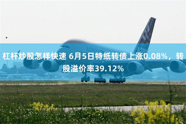 杠杆炒股怎样快速 6月5日特纸转债上涨0.08%，转股溢价率39.12%
