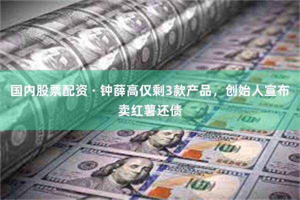 国内股票配资 · 钟薛高仅剩3款产品，创始人宣布卖红薯还债