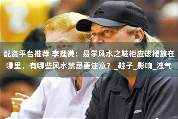 配资平台推荐 李理谦：易学风水之鞋柜应该摆放在哪里，有哪些风水禁忌要注意？_鞋子_影响_浊气