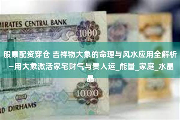 股票配资穿仓 吉祥物大象的命理与风水应用全解析 —用大象激活家宅财气与贵人运_能量_家庭_水晶