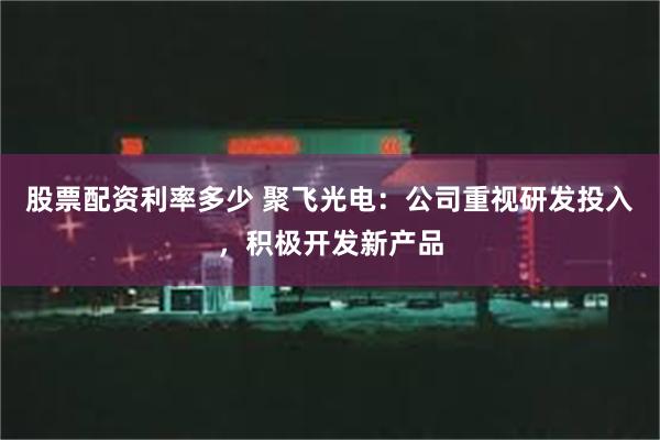 股票配资利率多少 聚飞光电：公司重视研发投入，积极开发新产品