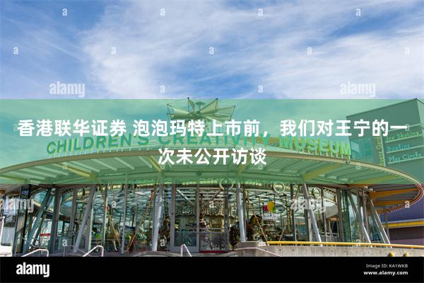香港联华证券 泡泡玛特上市前，我们对王宁的一次未公开访谈