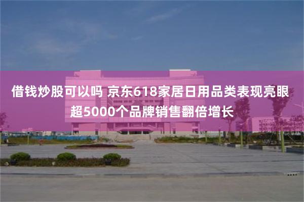借钱炒股可以吗 京东618家居日用品类表现亮眼 超5000个品牌销售翻倍增长