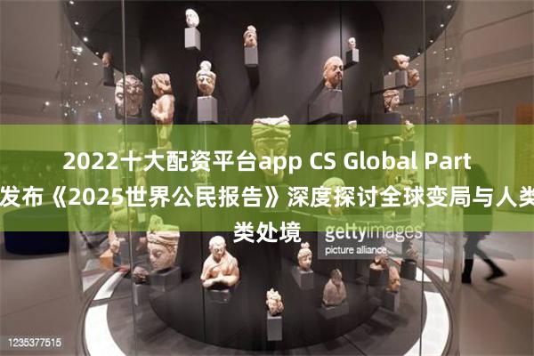 2022十大配资平台app CS Global Partners发布《2025世界公民报告》深度探讨全球变局与人类处境
