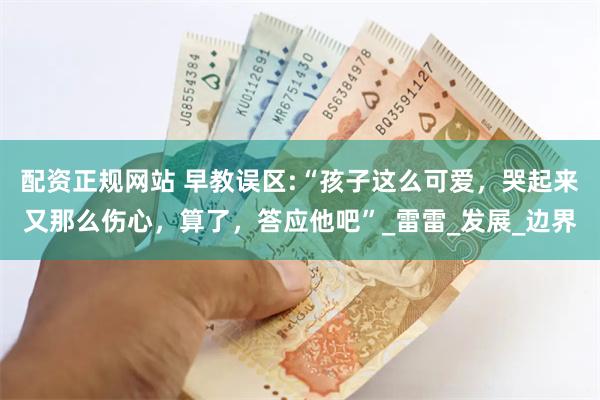 配资正规网站 早教误区:“孩子这么可爱，哭起来又那么伤心，算了，答应他吧”_雷雷_发展_边界
