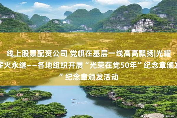 线上股票配资公司 党旗在基层一线高高飘扬|光耀长河　薪火永继——各地组织开展“光荣在党50年”纪念章颁发活动