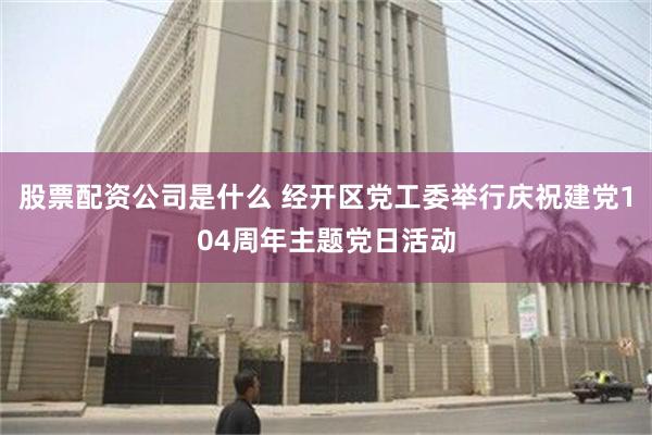 股票配资公司是什么 经开区党工委举行庆祝建党104周年主题党日活动