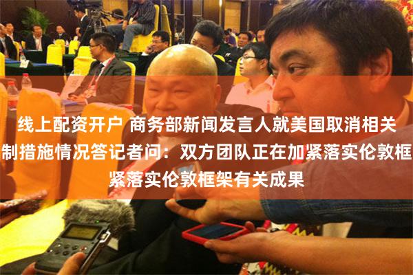 线上配资开户 商务部新闻发言人就美国取消相关对华经贸限制措施情况答记者问：双方团队正在加紧落实伦敦框架有关成果