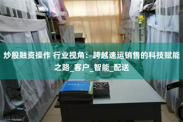 炒股融资操作 行业视角：跨越速运销售的科技赋能之路_客户_智能_配送