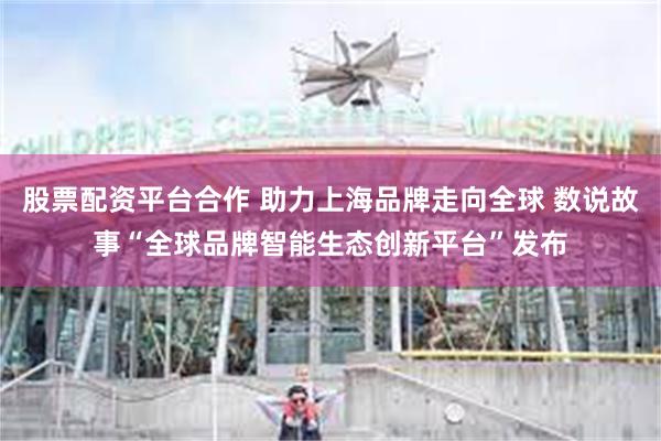 股票配资平台合作 助力上海品牌走向全球 数说故事“全球品牌智能生态创新平台”发布