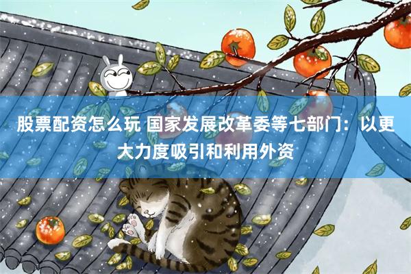 股票配资怎么玩 国家发展改革委等七部门：以更大力度吸引和利用外资
