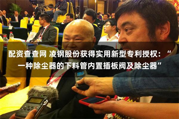 配资查查网 凌钢股份获得实用新型专利授权：“一种除尘器的下料管内置插板阀及除尘器”