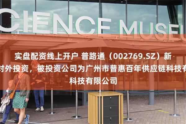 实盘配资线上开户 普路通（002769.SZ）新增一起对外投资，被投资公司为广州市普惠百年供应链科技有限公司