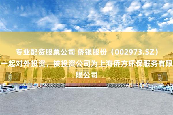 专业配资股票公司 侨银股份（002973.SZ）新增一起对外投资，被投资公司为上海侨方环保服务有限公司