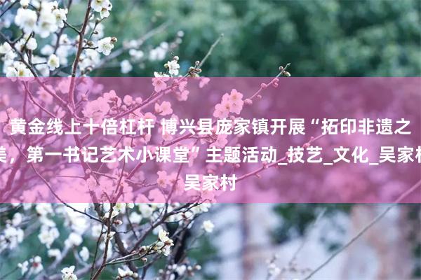 黄金线上十倍杠杆 博兴县庞家镇开展“拓印非遗之美，第一书记艺术小课堂”主题活动_技艺_文化_吴家村