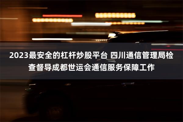2023最安全的杠杆炒股平台 四川通信管理局检查督导成都世运会通信服务保障工作
