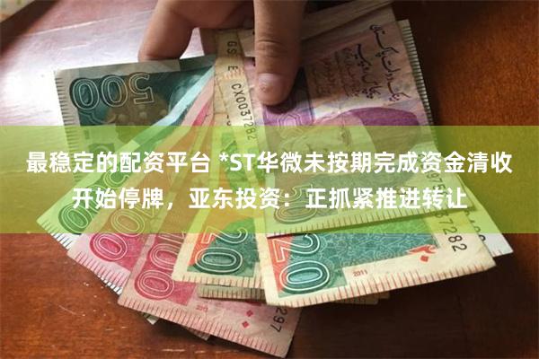 最稳定的配资平台 *ST华微未按期完成资金清收开始停牌，亚东投资：正抓紧推进转让