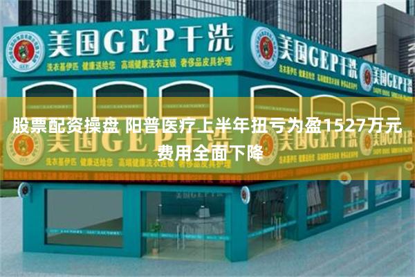 股票配资操盘 阳普医疗上半年扭亏为盈1527万元 费用全面下降