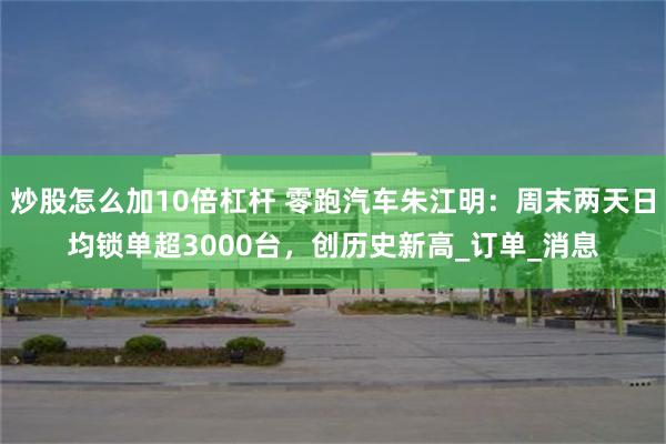 炒股怎么加10倍杠杆 零跑汽车朱江明：周末两天日均锁单超3000台，创历史新高_订单_消息