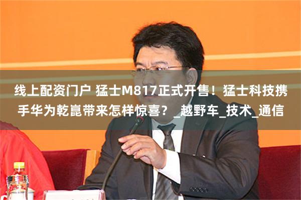 线上配资门户 猛士M817正式开售！猛士科技携手华为乾崑带来怎样惊喜？_越野车_技术_通信