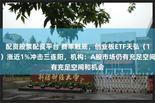 配资股票配资平台 费率触底，创业板ETF天弘（159977）涨近1%冲击三连阳，机构：A股市场仍有充足空间和机会
